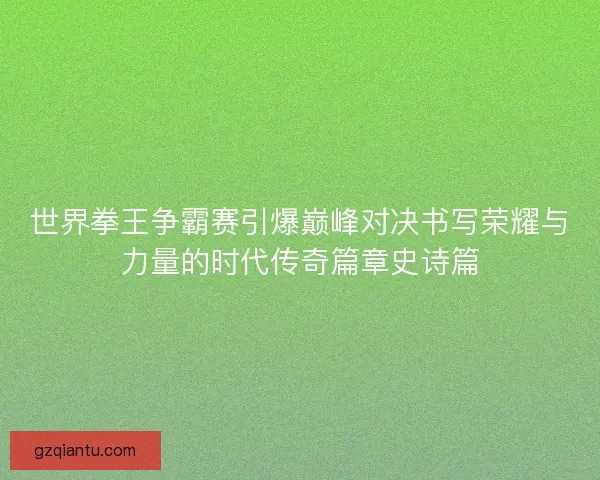 世界拳王争霸赛引爆巅峰对决书写荣耀与力量的时代传奇篇章史诗篇