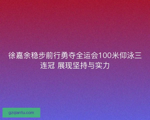 徐嘉余稳步前行勇夺全运会100米仰泳三连冠 展现坚持与实力