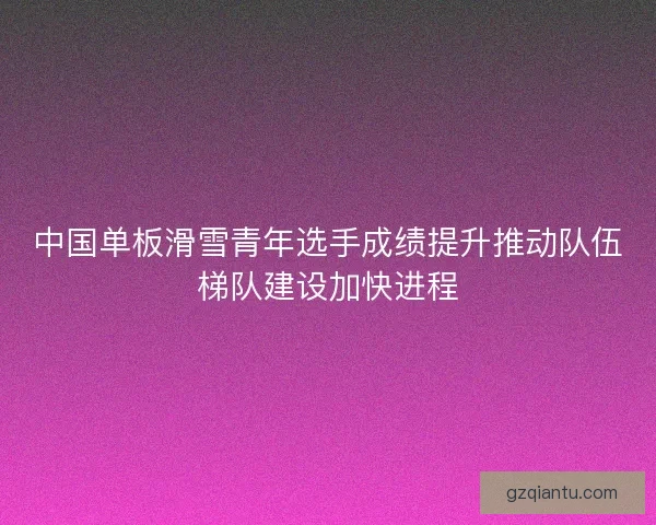 中国单板滑雪青年选手成绩提升推动队伍梯队建设加快进程