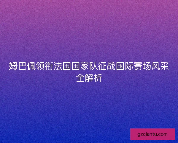 姆巴佩领衔法国国家队征战国际赛场风采全解析
