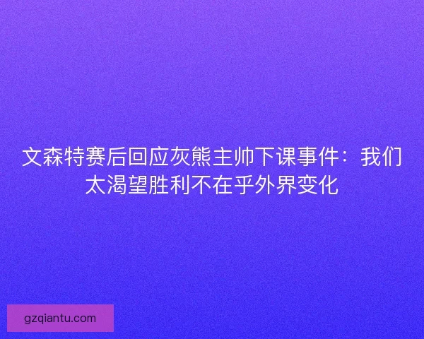 文森特赛后回应灰熊主帅下课事件：我们太渴望胜利不在乎外界变化