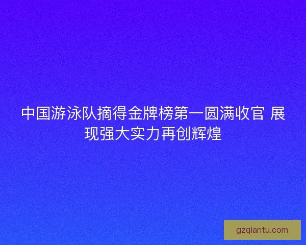 中国游泳队摘得金牌榜第一圆满收官 展现强大实力再创辉煌