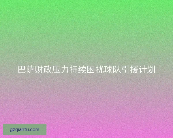 巴萨财政压力持续困扰球队引援计划