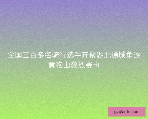 全国三百多名骑行选手齐聚湖北通城角逐黄袍山激烈赛事