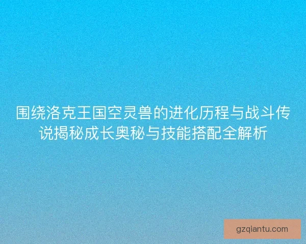 围绕洛克王国空灵兽的进化历程与战斗传说揭秘成长奥秘与技能搭配全解析