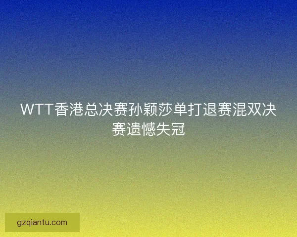 WTT香港总决赛孙颖莎单打退赛混双决赛遗憾失冠