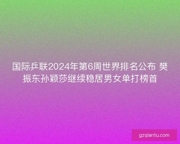 国际乒联2024年第6周世界排名公布 樊振东孙颖莎继续稳居男女单打榜首