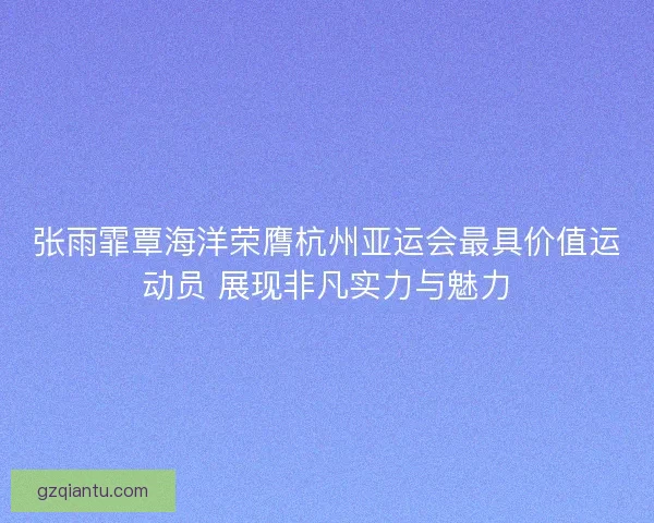张雨霏覃海洋荣膺杭州亚运会最具价值运动员 展现非凡实力与魅力