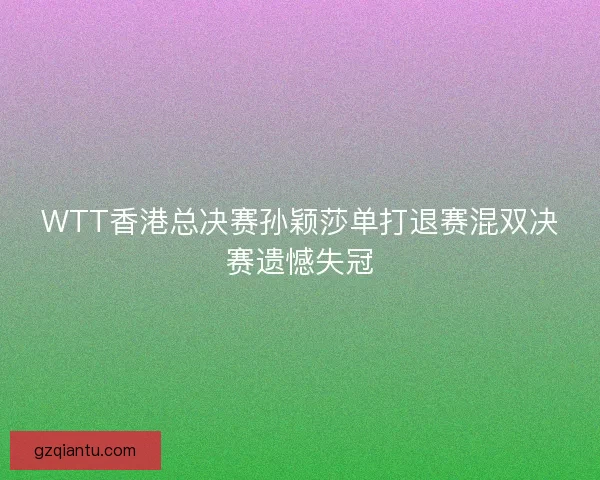 WTT香港总决赛孙颖莎单打退赛混双决赛遗憾失冠
